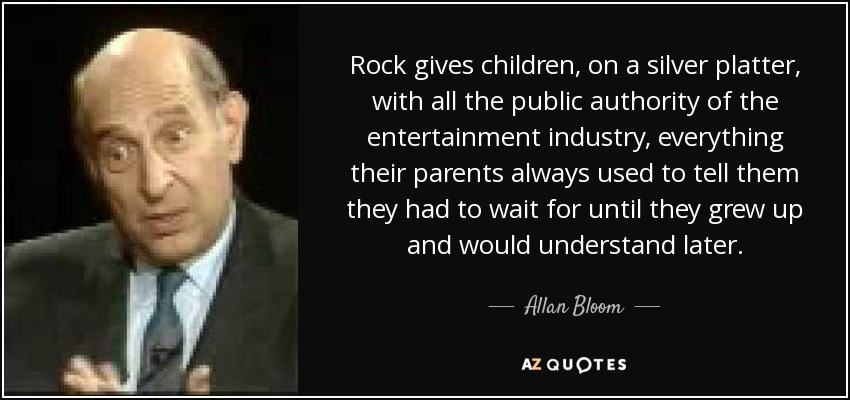 Rock gives children, on a silver platter, with all the public authority of the entertainment industry, everything their parents always used to tell them they had to wait for until they grew up and would understand later. - Allan Bloom