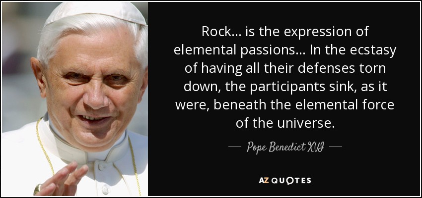 Rock... is the expression of elemental passions... In the ecstasy of having all their defenses torn down, the participants sink, as it were, beneath the elemental force of the universe. - Pope Benedict XVI
