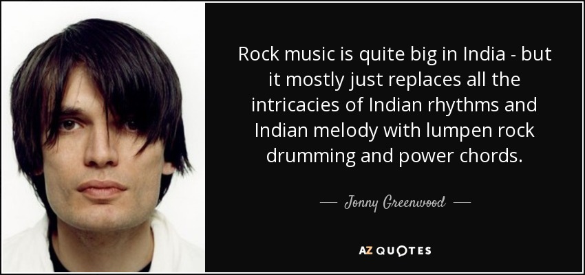 Rock music is quite big in India - but it mostly just replaces all the intricacies of Indian rhythms and Indian melody with lumpen rock drumming and power chords. - Jonny Greenwood