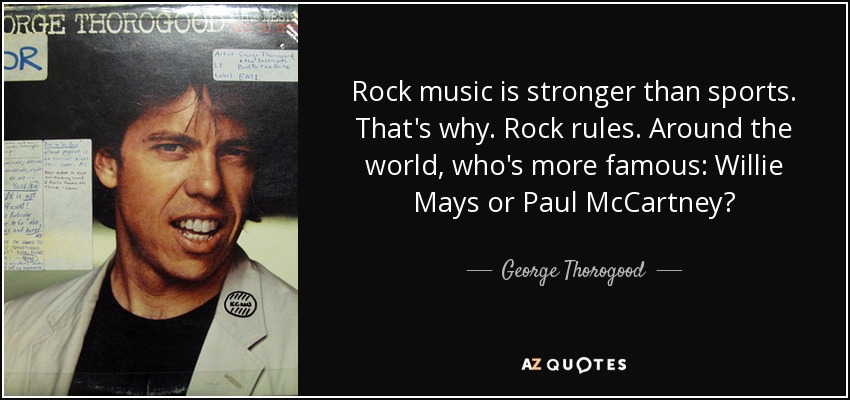 Rock music is stronger than sports. That's why. Rock rules. Around the world, who's more famous: Willie Mays or Paul McCartney? - George Thorogood