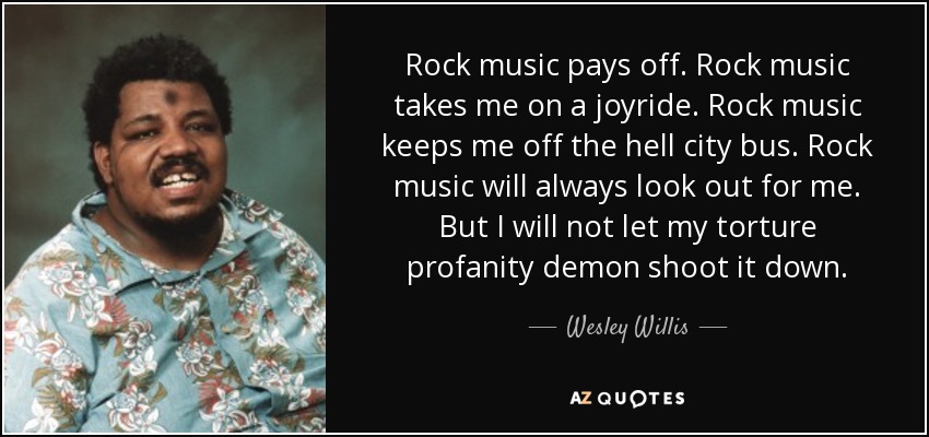 Rock music pays off. Rock music takes me on a joyride. Rock music keeps me off the hell city bus. Rock music will always look out for me. But I will not let my torture profanity demon shoot it down. - Wesley Willis