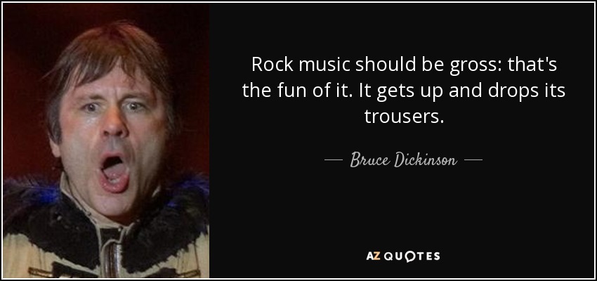 Rock music should be gross: that's the fun of it. It gets up and drops its trousers. - Bruce Dickinson