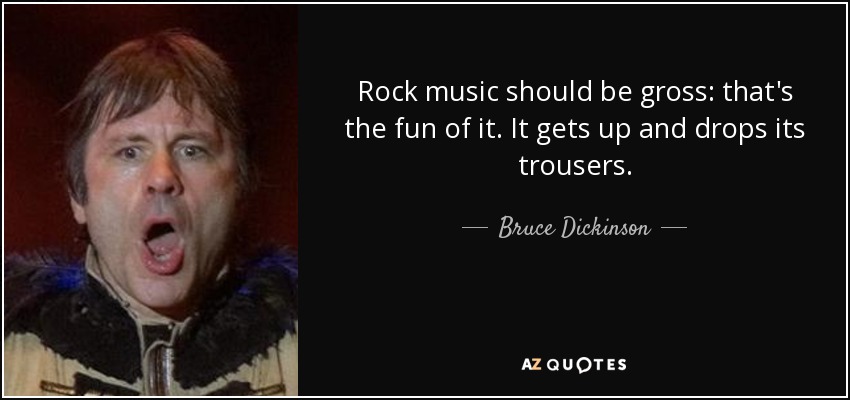 Rock music should be gross: that's the fun of it. It gets up and drops its trousers. - Bruce Dickinson