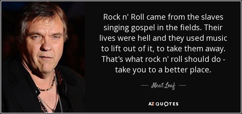 Rock n' Roll came from the slaves singing gospel in the fields. Their lives were hell and they used music to lift out of it, to take them away. That's what rock n' roll should do - take you to a better place. - Meat Loaf