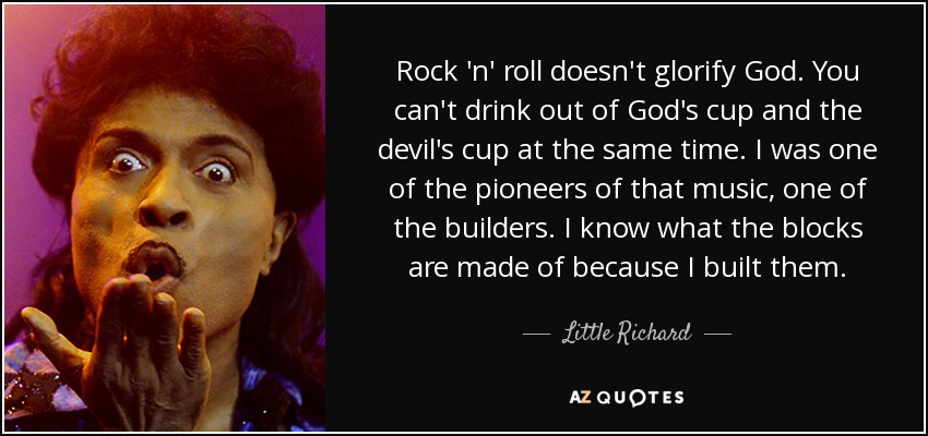 Rock 'n' roll doesn't glorify God. You can't drink out of God's cup and the devil's cup at the same time. I was one of the pioneers of that music, one of the builders. I know what the blocks are made of because I built them. - Little Richard