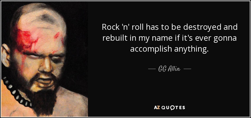 Rock 'n' roll has to be destroyed and rebuilt in my name if it's ever gonna accomplish anything. - GG Allin