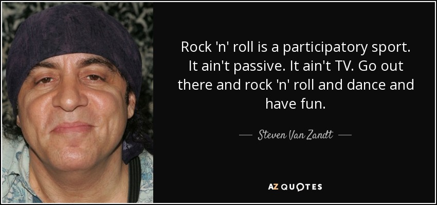 Rock 'n' roll is a participatory sport. It ain't passive. It ain't TV. Go out there and rock 'n' roll and dance and have fun. - Steven Van Zandt