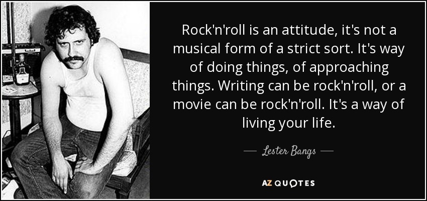 Rock'n'roll is an attitude, it's not a musical form of a strict sort. It's way of doing things, of approaching things. Writing can be rock'n'roll, or a movie can be rock'n'roll. It's a way of living your life. - Lester Bangs