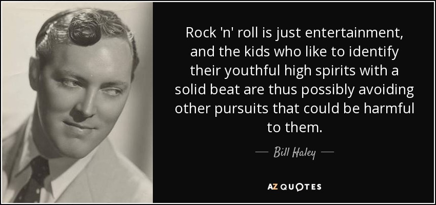 Rock 'n' roll is just entertainment, and the kids who like to identify their youthful high spirits with a solid beat are thus possibly avoiding other pursuits that could be harmful to them. - Bill Haley