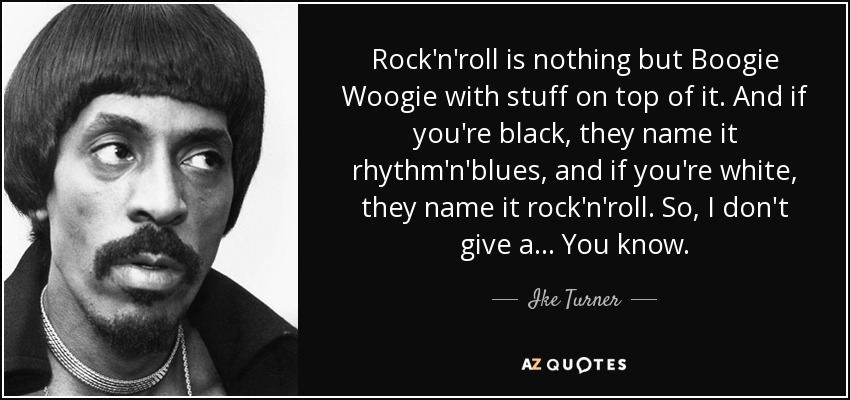 Rock'n'roll is nothing but Boogie Woogie with stuff on top of it. And if you're black, they name it rhythm'n'blues, and if you're white, they name it rock'n'roll. So, I don't give a... You know. - Ike Turner