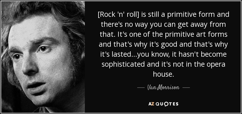 [Rock 'n' roll] is still a primitive form and there's no way you can get away from that. It's one of the primitive art forms and that's why it's good and that's why it's lasted...you know, it hasn't become sophisticated and it's not in the opera house. - Van Morrison
