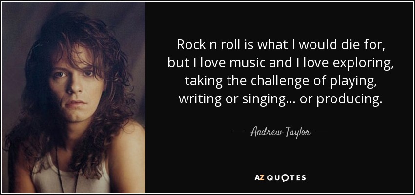 Rock n roll is what I would die for, but I love music and I love exploring, taking the challenge of playing, writing or singing... or producing. - Andrew Taylor