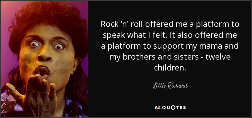 Rock 'n' roll offered me a platform to speak what I felt. It also offered me a platform to support my mama and my brothers and sisters - twelve children. - Little Richard