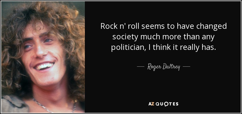 Rock n' roll seems to have changed society much more than any politician, I think it really has. - Roger Daltrey
