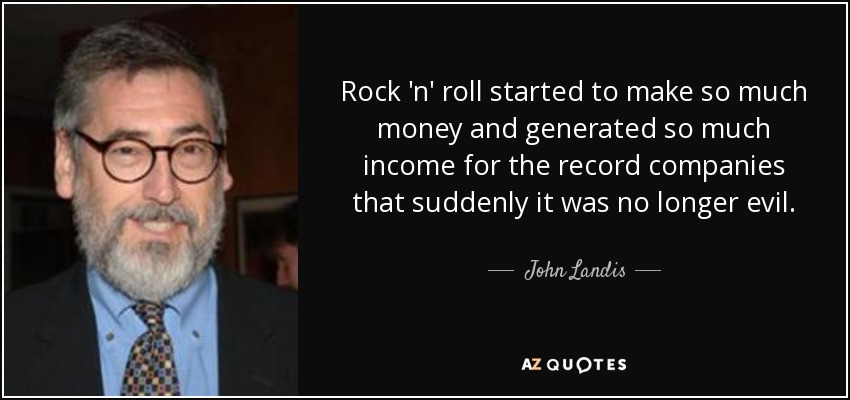 Rock 'n' roll started to make so much money and generated so much income for the record companies that suddenly it was no longer evil. - John Landis