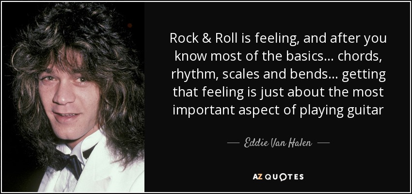 Rock & Roll is feeling, and after you know most of the basics ... chords, rhythm, scales and bends ... getting that feeling is just about the most important aspect of playing guitar - Eddie Van Halen
