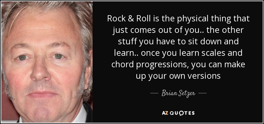Rock & Roll is the physical thing that just comes out of you .. the other stuff you have to sit down and learn .. once you learn scales and chord progressions, you can make up your own versions - Brian Setzer