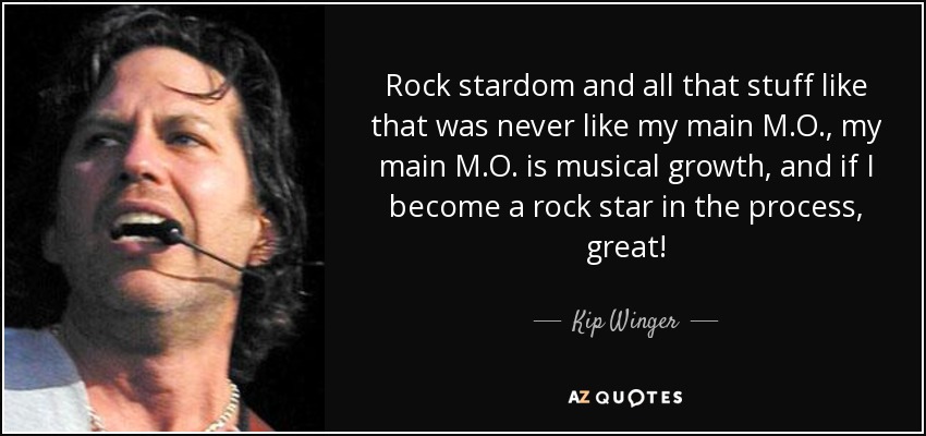 Rock stardom and all that stuff like that was never like my main M.O., my main M.O. is musical growth, and if I become a rock star in the process, great! - Kip Winger