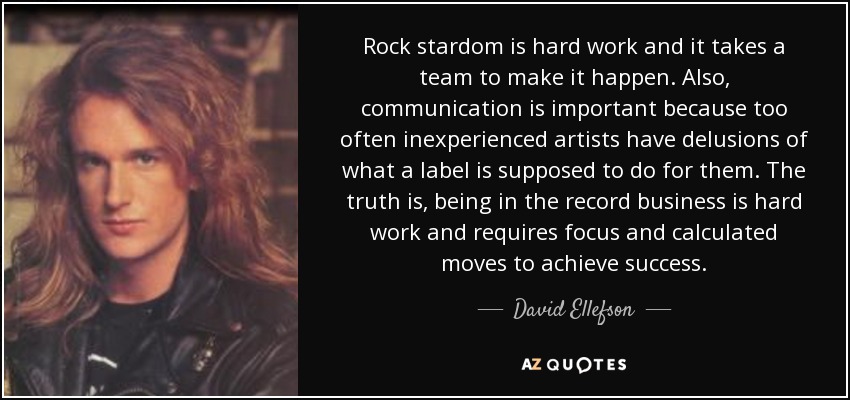 Rock stardom is hard work and it takes a team to make it happen. Also, communication is important because too often inexperienced artists have delusions of what a label is supposed to do for them. The truth is, being in the record business is hard work and requires focus and calculated moves to achieve success. - David Ellefson