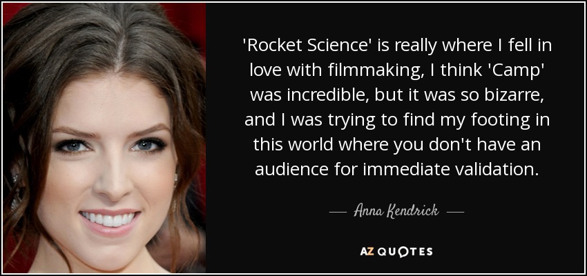 'Rocket Science' is really where I fell in love with filmmaking, I think 'Camp' was incredible, but it was so bizarre, and I was trying to find my footing in this world where you don't have an audience for immediate validation. - Anna Kendrick