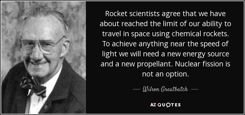 Rocket scientists agree that we have about reached the limit of our ability to travel in space using chemical rockets. To achieve anything near the speed of light we will need a new energy source and a new propellant. Nuclear fission is not an option. - Wilson Greatbatch