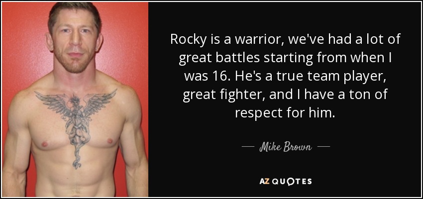 Rocky is a warrior, we've had a lot of great battles starting from when I was 16. He's a true team player, great fighter, and I have a ton of respect for him. - Mike Brown