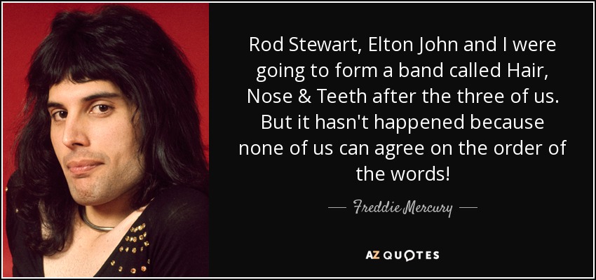 Rod Stewart, Elton John and I were going to form a band called Hair, Nose & Teeth after the three of us. But it hasn't happened because none of us can agree on the order of the words! - Freddie Mercury