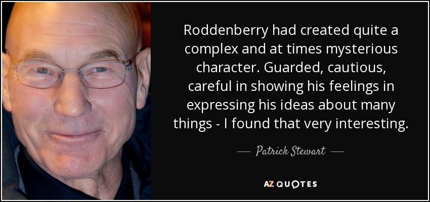 Roddenberry had created quite a complex and at times mysterious character. Guarded, cautious, careful in showing his feelings in expressing his ideas about many things - I found that very interesting. - Patrick Stewart