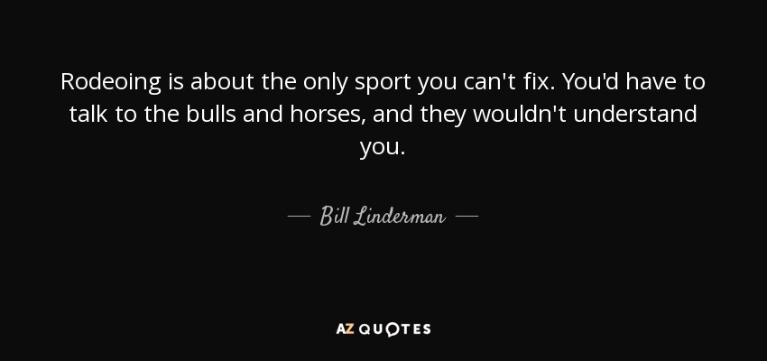 Rodeoing is about the only sport you can't fix. You'd have to talk to the bulls and horses, and they wouldn't understand you. - Bill Linderman