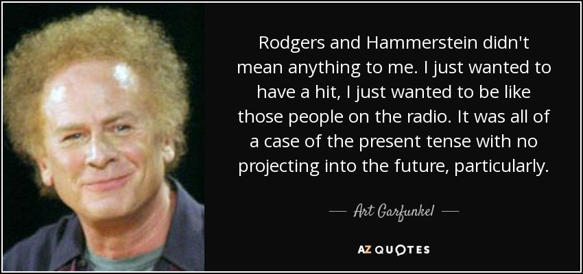 Rodgers and Hammerstein didn't mean anything to me. I just wanted to have a hit, I just wanted to be like those people on the radio. It was all of a case of the present tense with no projecting into the future, particularly. - Art Garfunkel