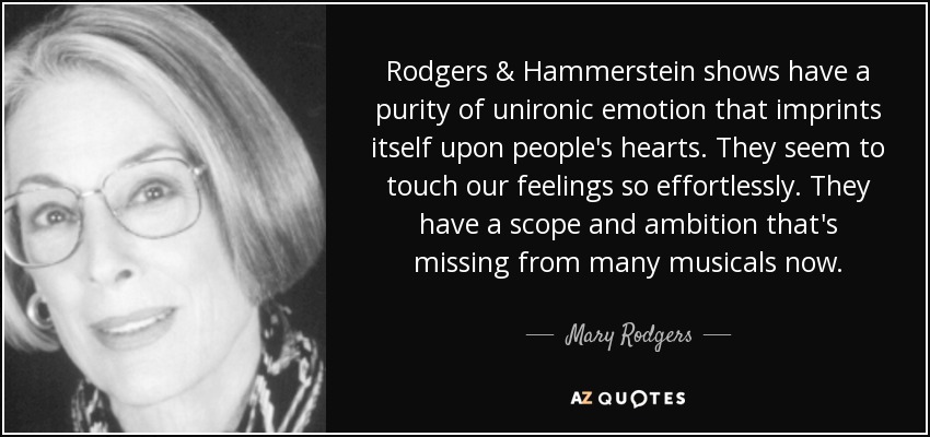 Rodgers & Hammerstein shows have a purity of unironic emotion that imprints itself upon people's hearts. They seem to touch our feelings so effortlessly. They have a scope and ambition that's missing from many musicals now. - Mary Rodgers