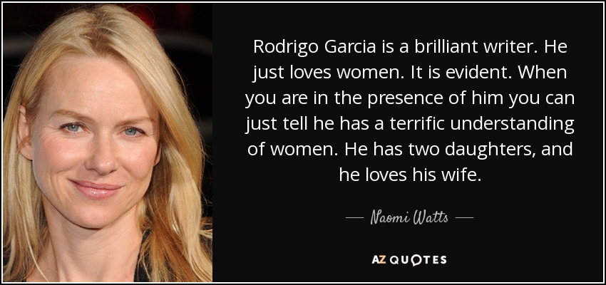 Rodrigo Garcia is a brilliant writer. He just loves women. It is evident. When you are in the presence of him you can just tell he has a terrific understanding of women. He has two daughters, and he loves his wife. - Naomi Watts