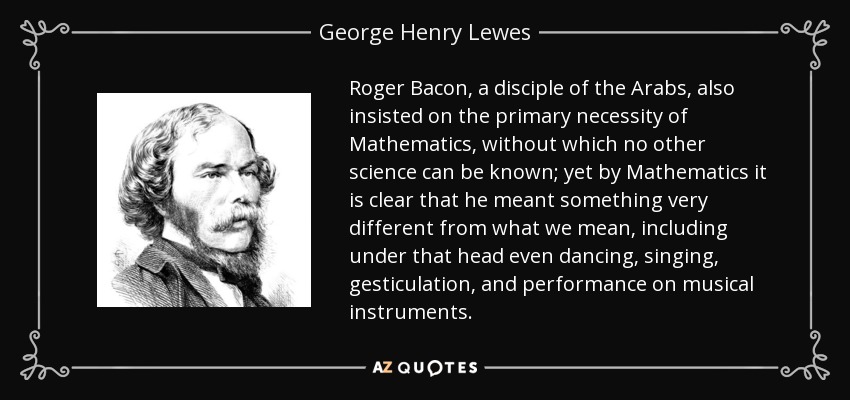 Roger Bacon, a disciple of the Arabs, also insisted on the primary necessity of Mathematics, without which no other science can be known; yet by Mathematics it is clear that he meant something very different from what we mean, including under that head even dancing, singing, gesticulation, and performance on musical instruments. - George Henry Lewes
