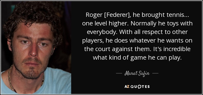 Roger [Federer], he brought tennis... one level higher. Normally he toys with everybody. With all respect to other players, he does whatever he wants on the court against them. It's incredible what kind of game he can play. - Marat Safin