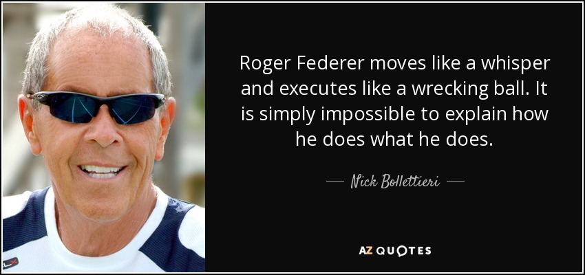 Roger Federer moves like a whisper and executes like a wrecking ball. It is simply impossible to explain how he does what he does. - Nick Bollettieri