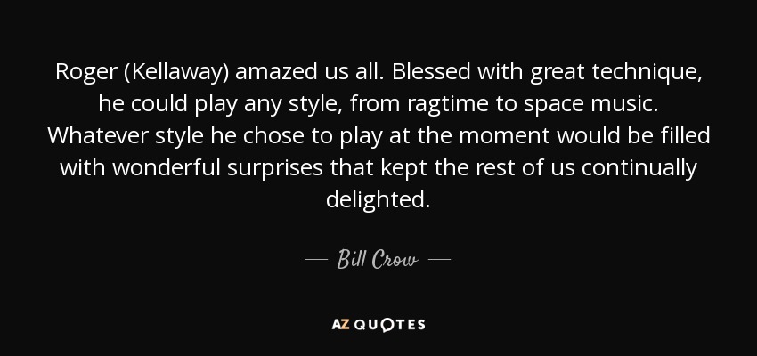 Roger (Kellaway) amazed us all. Blessed with great technique, he could play any style, from ragtime to space music. Whatever style he chose to play at the moment would be filled with wonderful surprises that kept the rest of us continually delighted. - Bill Crow