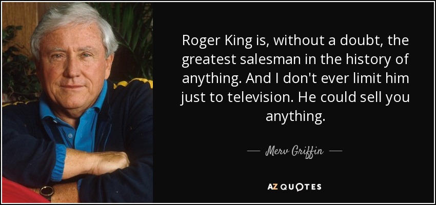 Roger King is, without a doubt, the greatest salesman in the history of anything. And I don't ever limit him just to television. He could sell you anything. - Merv Griffin