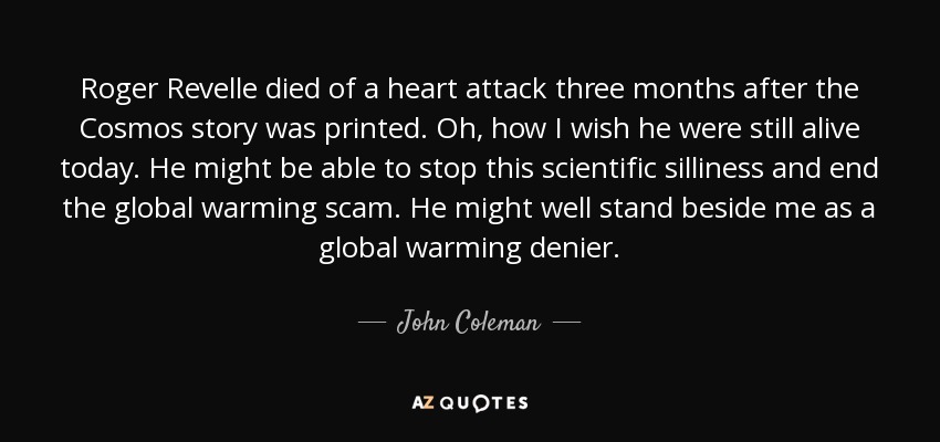 Roger Revelle died of a heart attack three months after the Cosmos story was printed. Oh, how I wish he were still alive today. He might be able to stop this scientific silliness and end the global warming scam. He might well stand beside me as a global warming denier. - John Coleman