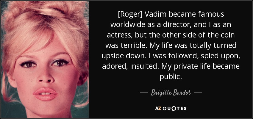 [Roger] Vadim became famous worldwide as a director, and I as an actress, but the other side of the coin was terrible. My life was totally turned upside down. I was followed, spied upon, adored, insulted. My private life became public. - Brigitte Bardot