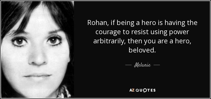 Rohan, if being a hero is having the courage to resist using power arbitrarily, then you are a hero, beloved. - Melanie
