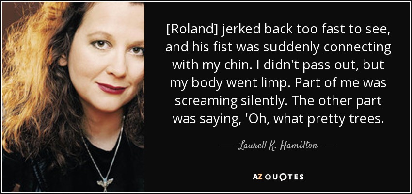 [Roland] jerked back too fast to see, and his fist was suddenly connecting with my chin. I didn't pass out, but my body went limp. Part of me was screaming silently. The other part was saying, 'Oh, what pretty trees. - Laurell K. Hamilton