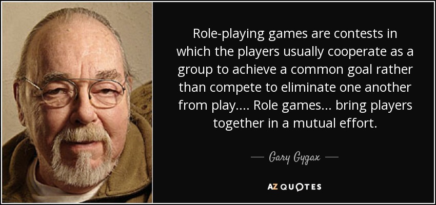 Role-playing games are contests in which the players usually cooperate as a group to achieve a common goal rather than compete to eliminate one another from play.... Role games ... bring players together in a mutual effort. - Gary Gygax