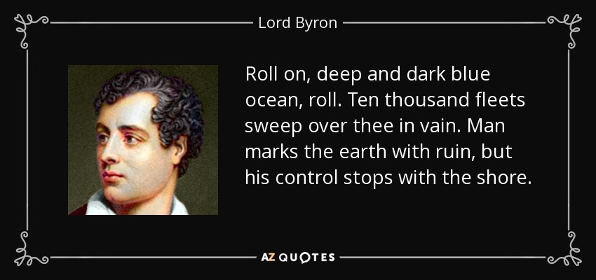 Roll on, deep and dark blue ocean, roll. Ten thousand fleets sweep over thee in vain. Man marks the earth with ruin, but his control stops with the shore. - Lord Byron