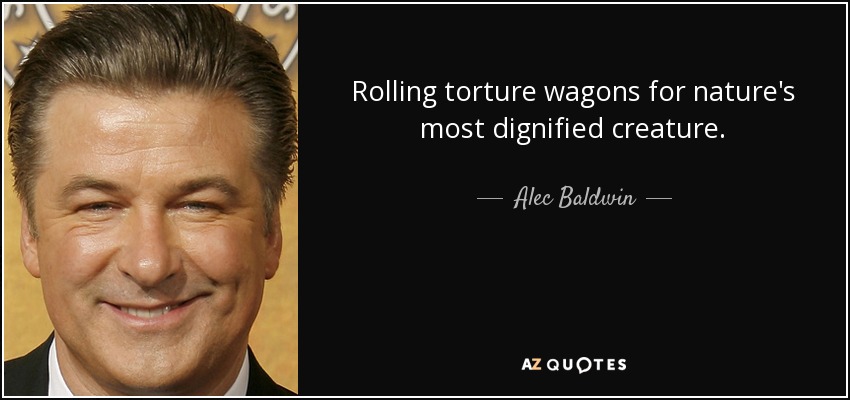 Rolling torture wagons for nature's most dignified creature. - Alec Baldwin