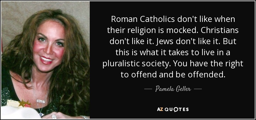 Roman Catholics don't like when their religion is mocked. Christians don't like it. Jews don't like it. But this is what it takes to live in a pluralistic society. You have the right to offend and be offended. - Pamela Geller