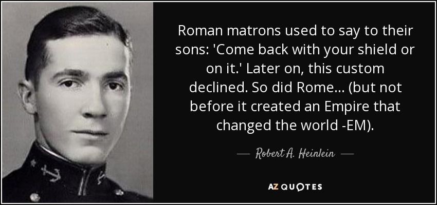 Roman matrons used to say to their sons: 'Come back with your shield or on it.' Later on, this custom declined. So did Rome... (but not before it created an Empire that changed the world -EM). - Robert A. Heinlein