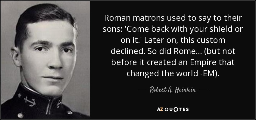 Roman matrons used to say to their sons: 'Come back with your shield or on it.' Later on, this custom declined. So did Rome... (but not before it created an Empire that changed the world -EM). - Robert A. Heinlein