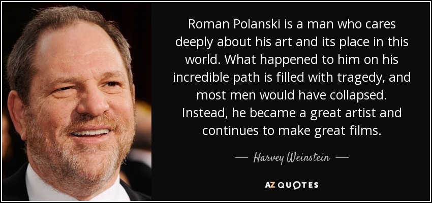 Roman Polanski is a man who cares deeply about his art and its place in this world. What happened to him on his incredible path is filled with tragedy, and most men would have collapsed. Instead, he became a great artist and continues to make great films. - Harvey Weinstein