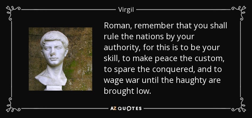 Roman, remember that you shall rule the nations by your authority, for this is to be your skill, to make peace the custom, to spare the conquered, and to wage war until the haughty are brought low. - Virgil
