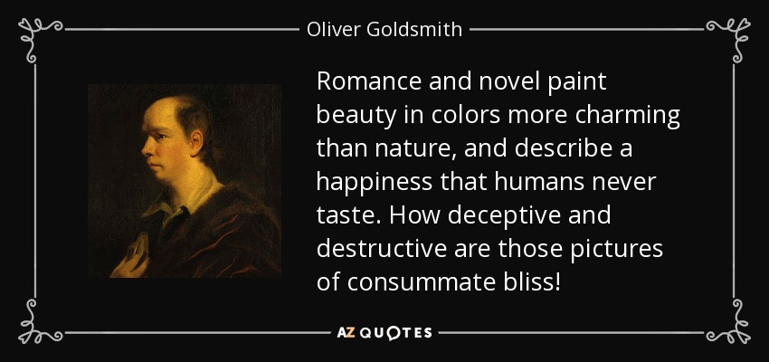 Romance and novel paint beauty in colors more charming than nature, and describe a happiness that humans never taste. How deceptive and destructive are those pictures of consummate bliss! - Oliver Goldsmith